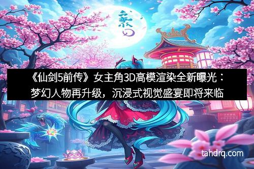 《仙剑5前传》女主角3D高模渲染全新曝光:梦幻人物再升级,沉浸式视觉盛宴即将来临